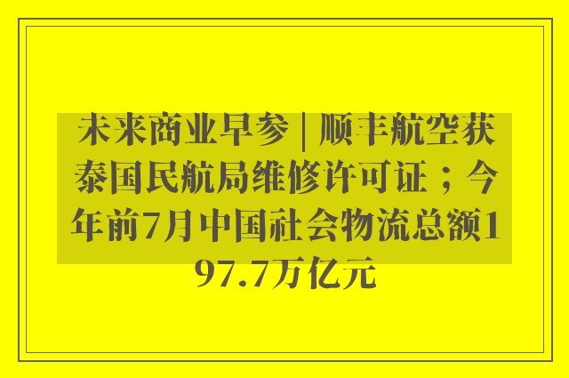 未来商业早参 | 顺丰航空获泰国民航局维修许可证；今年前7月中国社会物流总额197.7万亿元