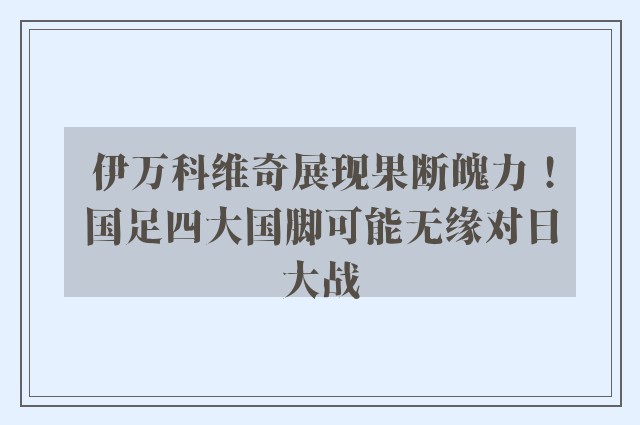 伊万科维奇展现果断魄力！国足四大国脚可能无缘对日大战