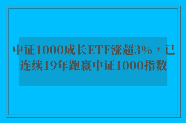 中证1000成长ETF涨超3%，已连续19年跑赢中证1000指数