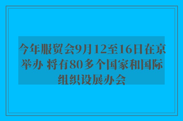 今年服贸会9月12至16日在京举办 将有80多个国家和国际组织设展办会