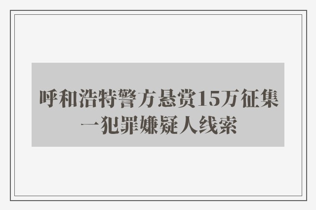 呼和浩特警方悬赏15万征集一犯罪嫌疑人线索