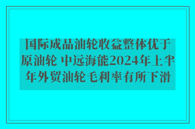 国际成品油轮收益整体优于原油轮 中远海能2024年上半年外贸油轮毛利率有所下滑