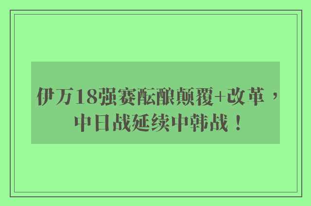 伊万18强赛酝酿颠覆+改革，中日战延续中韩战！