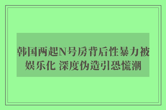 韩国两起N号房背后性暴力被娱乐化 深度伪造引恐慌潮