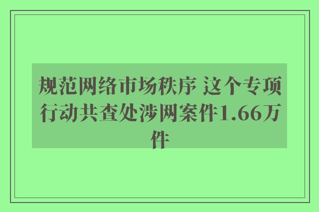 规范网络市场秩序 这个专项行动共查处涉网案件1.66万件