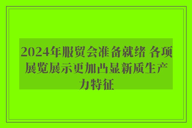 2024年服贸会准备就绪 各项展览展示更加凸显新质生产力特征