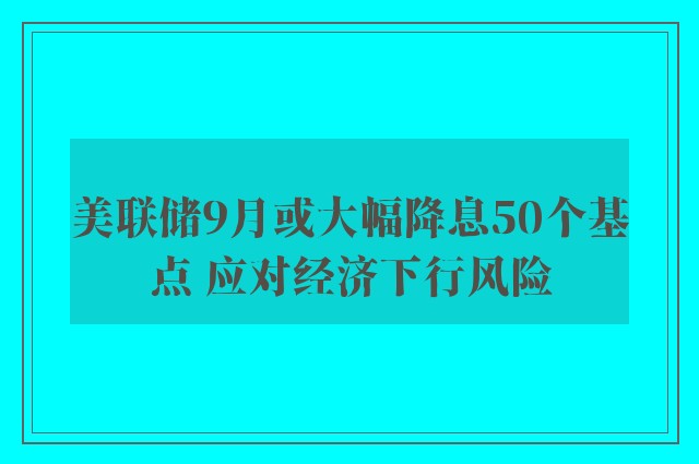 美联储9月或大幅降息50个基点 应对经济下行风险