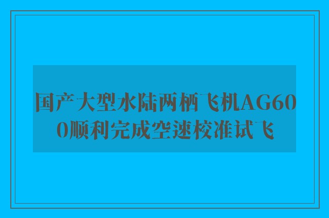 国产大型水陆两栖飞机AG600顺利完成空速校准试飞