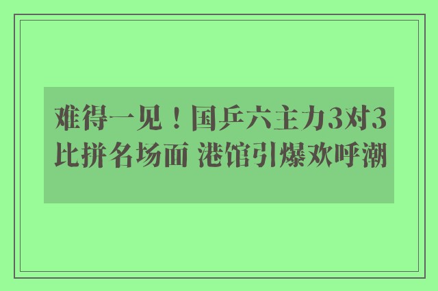 难得一见！国乒六主力3对3比拼名场面 港馆引爆欢呼潮