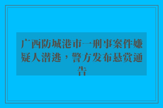 广西防城港市一刑事案件嫌疑人潜逃，警方发布悬赏通告