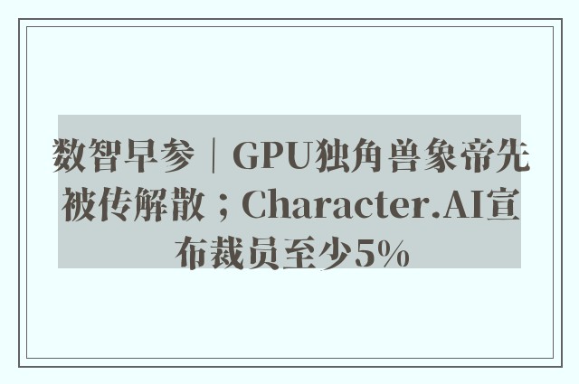 数智早参｜GPU独角兽象帝先被传解散；Character.AI宣布裁员至少5%