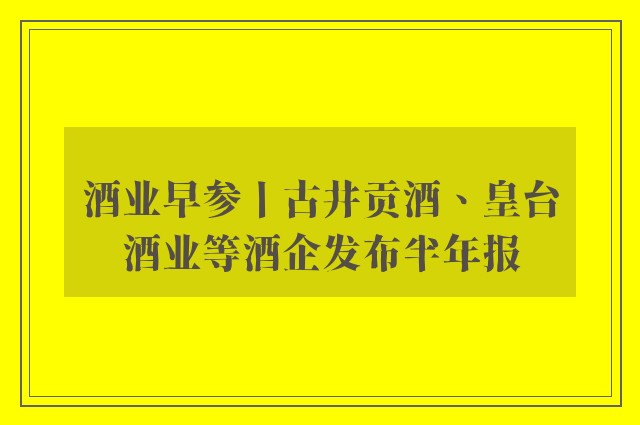 酒业早参丨古井贡酒、皇台酒业等酒企发布半年报