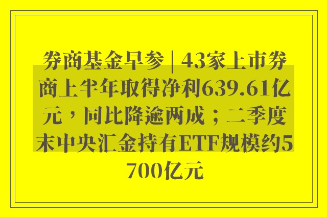 券商基金早参 | 43家上市券商上半年取得净利639.61亿元，同比降逾两成；二季度末中央汇金持有ETF规模约5700亿元