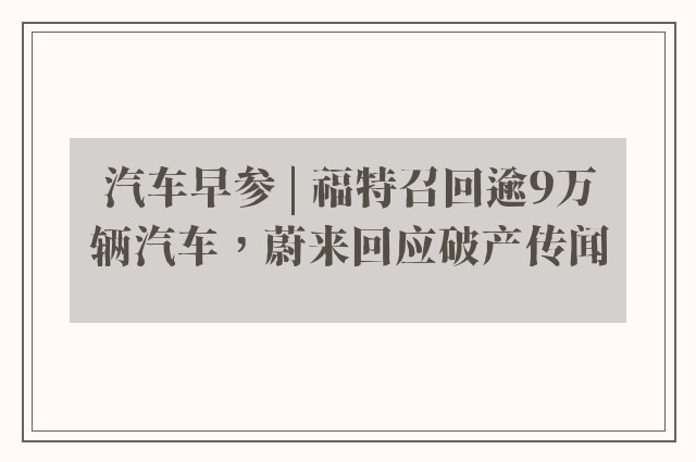 汽车早参 | 福特召回逾9万辆汽车，蔚来回应破产传闻