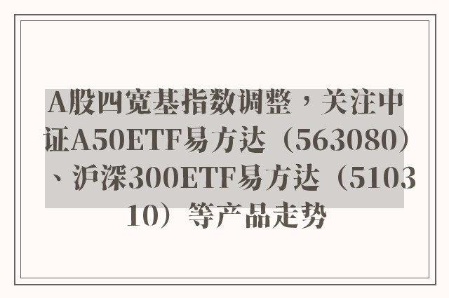 A股四宽基指数调整，关注中证A50ETF易方达（563080）、沪深300ETF易方达（510310）等产品走势