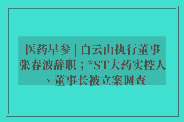 医药早参 | 白云山执行董事张春波辞职；*ST大药实控人、董事长被立案调查