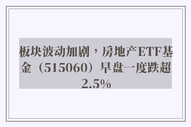 板块波动加剧，房地产ETF基金（515060）早盘一度跌超2.5%