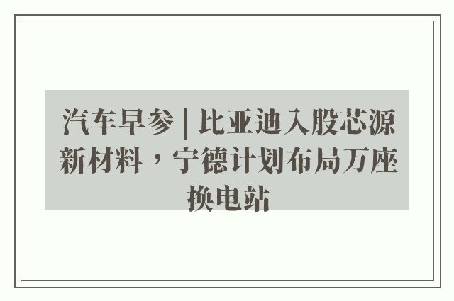 汽车早参 | 比亚迪入股芯源新材料，宁德计划布局万座换电站