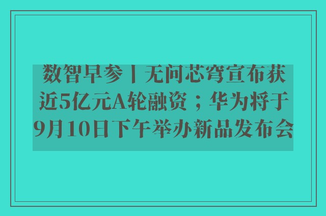 数智早参丨无问芯穹宣布获近5亿元A轮融资；华为将于9月10日下午举办新品发布会