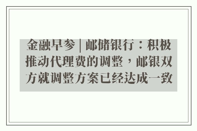 金融早参 | 邮储银行：积极推动代理费的调整，邮银双方就调整方案已经达成一致