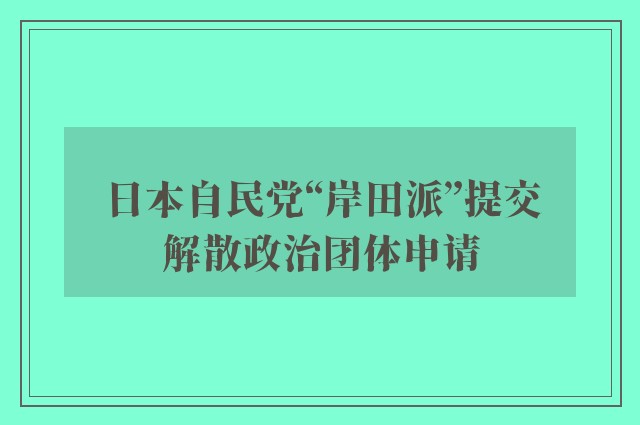 日本自民党“岸田派”提交解散政治团体申请