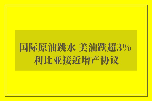 国际原油跳水 美油跌超3% 利比亚接近增产协议