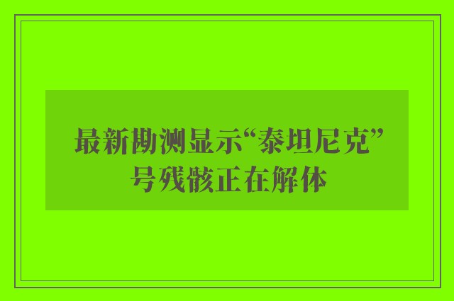 最新勘测显示“泰坦尼克”号残骸正在解体