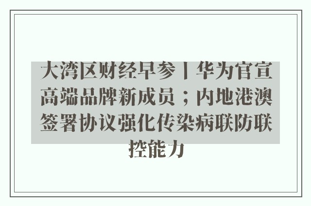 大湾区财经早参丨华为官宣高端品牌新成员；内地港澳签署协议强化传染病联防联控能力