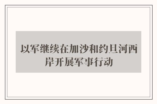 以军继续在加沙和约旦河西岸开展军事行动