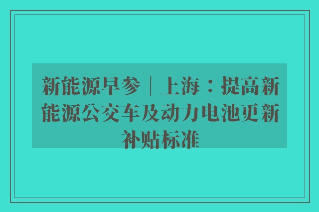 新能源早参｜上海：提高新能源公交车及动力电池更新补贴标准