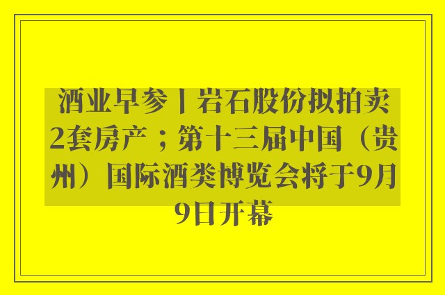 酒业早参丨岩石股份拟拍卖2套房产；第十三届中国（贵州）国际酒类博览会将于9月9日开幕