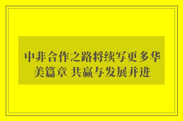 中非合作之路将续写更多华美篇章 共赢与发展并进