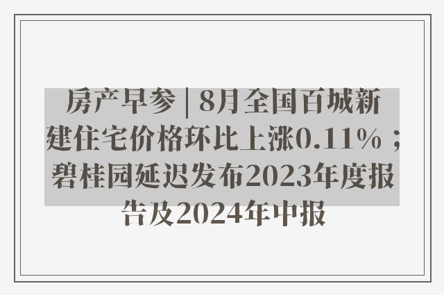 房产早参 | 8月全国百城新建住宅价格环比上涨0.11%；碧桂园延迟发布2023年度报告及2024年中报