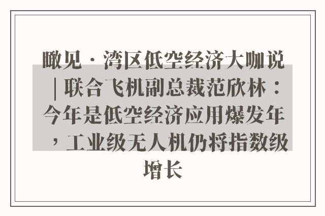 瞰见•湾区低空经济大咖说 | 联合飞机副总裁范欣林：今年是低空经济应用爆发年，工业级无人机仍将指数级增长