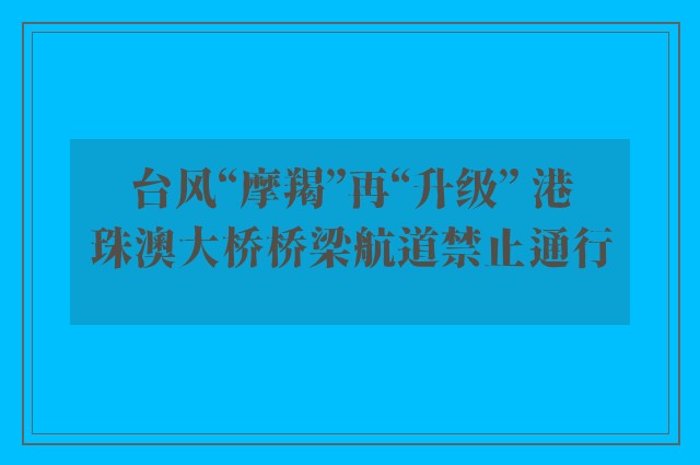 台风“摩羯”再“升级” 港珠澳大桥桥梁航道禁止通行