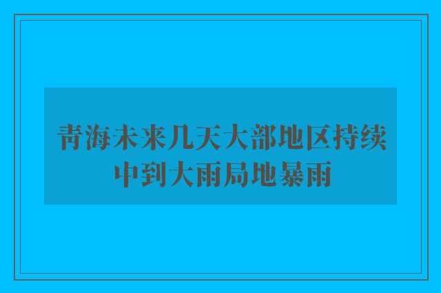 青海未来几天大部地区持续中到大雨局地暴雨