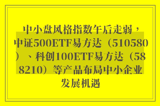 中小盘风格指数午后走弱，中证500ETF易方达（510580）、科创100ETF易方达（588210）等产品布局中小企业发展机遇