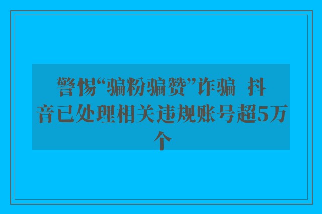 警惕“骗粉骗赞”诈骗  抖音已处理相关违规账号超5万个