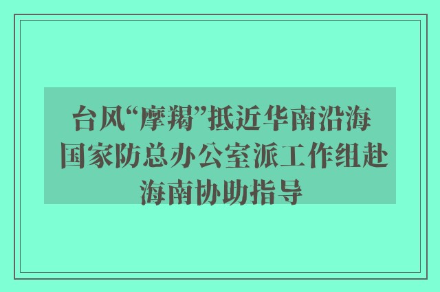 台风“摩羯”抵近华南沿海 国家防总办公室派工作组赴海南协助指导