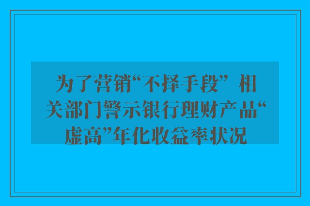 为了营销“不择手段”  相关部门警示银行理财产品“虚高”年化收益率状况