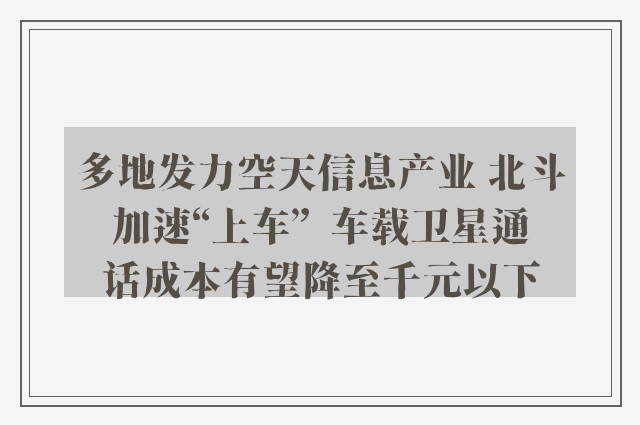 多地发力空天信息产业 北斗加速“上车”  车载卫星通话成本有望降至千元以下