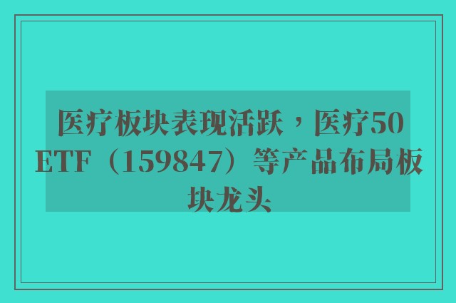 医疗板块表现活跃，医疗50ETF（159847）等产品布局板块龙头