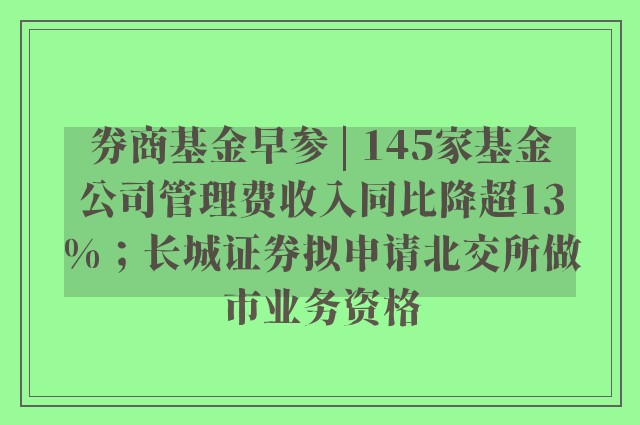 券商基金早参 | 145家基金公司管理费收入同比降超13%；长城证券拟申请北交所做市业务资格