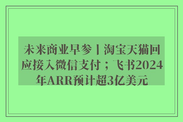 未来商业早参丨淘宝天猫回应接入微信支付；飞书2024年ARR预计超3亿美元