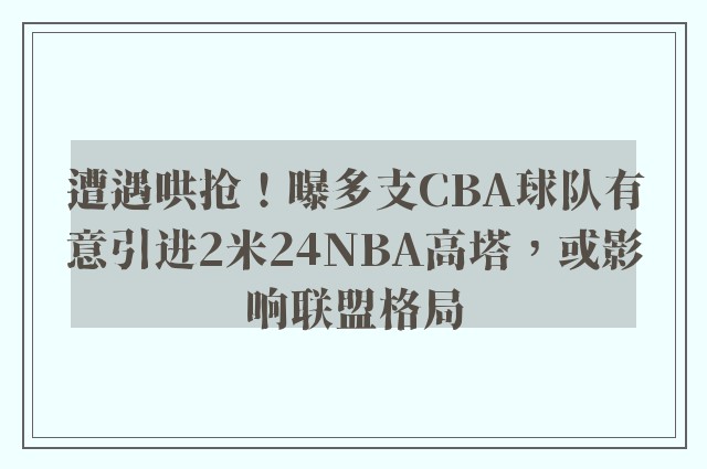 遭遇哄抢！曝多支CBA球队有意引进2米24NBA高塔，或影响联盟格局