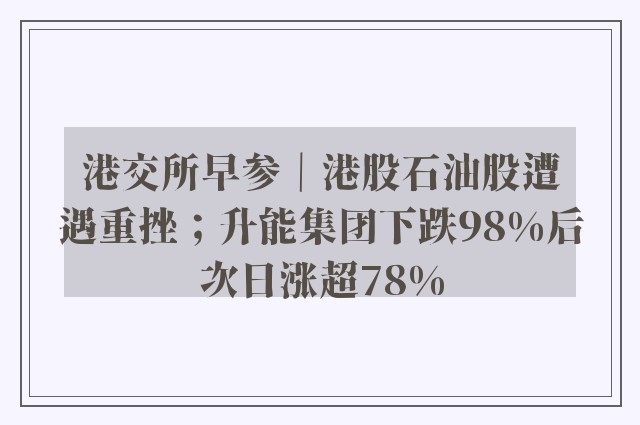 港交所早参｜港股石油股遭遇重挫；升能集团下跌98%后次日涨超78%