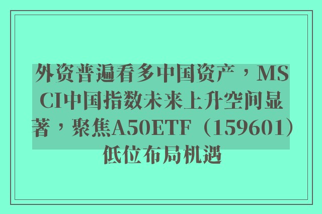 外资普遍看多中国资产，MSCI中国指数未来上升空间显著，聚焦A50ETF（159601）低位布局机遇