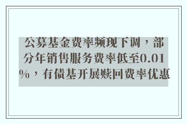 公募基金费率频现下调，部分年销售服务费率低至0.01%，有债基开展赎回费率优惠