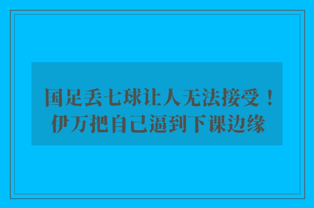 国足丢七球让人无法接受！伊万把自己逼到下课边缘