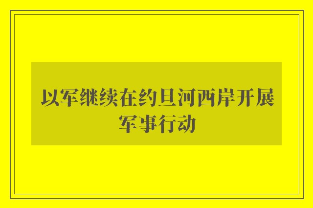 以军继续在约旦河西岸开展军事行动